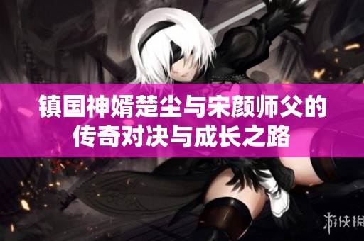 镇国神婿楚尘与宋颜师父的传奇对决与成长之路