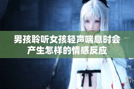 男孩聆听女孩轻声喘息时会产生怎样的情感反应