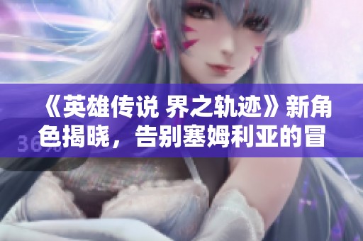 《英雄传说 界之轨迹》新角色揭晓，告别塞姆利亚的冒险之旅