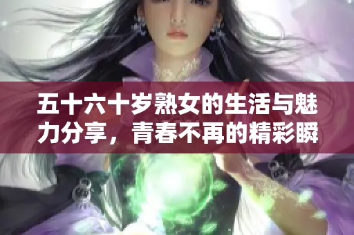 五十六十岁熟女的生活与魅力分享，青春不再的精彩瞬间