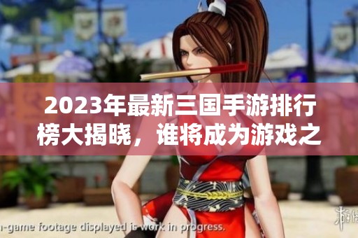 2023年最新三国手游排行榜大揭晓，谁将成为游戏之王