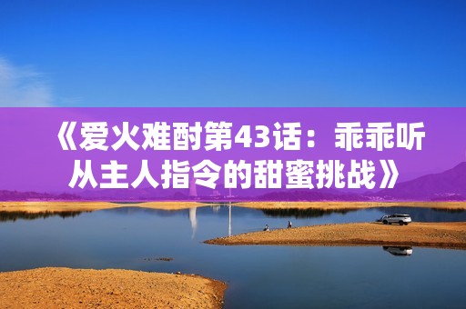 《爱火难酎第43话：乖乖听从主人指令的甜蜜挑战》