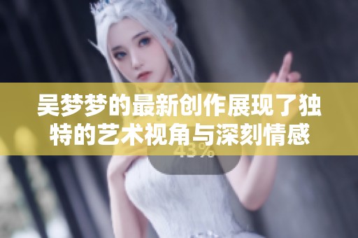吴梦梦的最新创作展现了独特的艺术视角与深刻情感