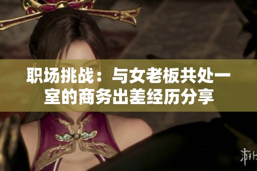 职场挑战：与女老板共处一室的商务出差经历分享