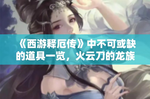 《西游释厄传》中不可或缺的道具一览，火云刀的龙族传说探秘