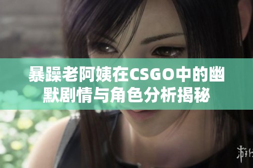 暴躁老阿姨在CSGO中的幽默剧情与角色分析揭秘