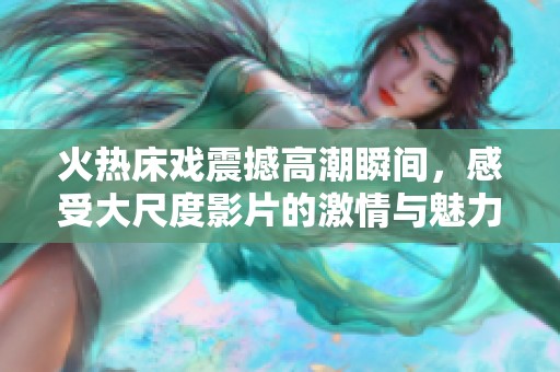 火热床戏震撼高潮瞬间，感受大尺度影片的激情与魅力