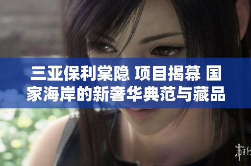 三亚保利棠隐 项目揭幕 国家海岸的新奢华典范与藏品之美