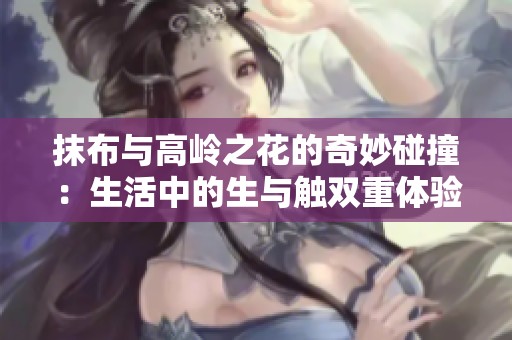 抹布与高岭之花的奇妙碰撞：生活中的生与触双重体验