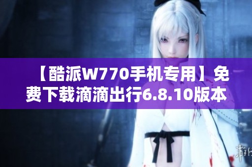【酷派W770手机专用】免费下载滴滴出行6.8.10版本教程与链接