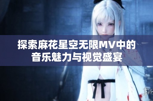 探索麻花星空无限MV中的音乐魅力与视觉盛宴