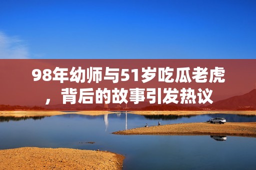 98年幼师与51岁吃瓜老虎，背后的故事引发热议