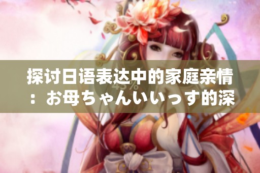 探讨日语表达中的家庭亲情：お母ちゃんいいっす的深层含义