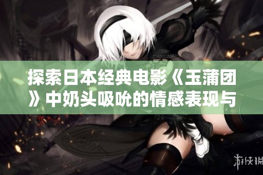 探索日本经典电影《玉蒲团》中奶头吸吮的情感表现与艺术魅力