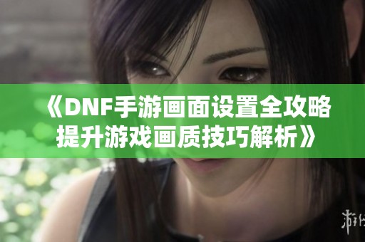 《DNF手游画面设置全攻略 提升游戏画质技巧解析》