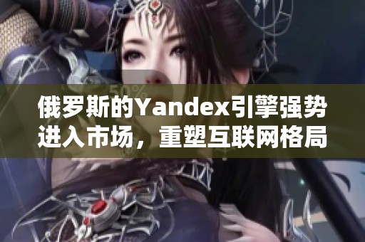 俄罗斯的Yandex引擎强势进入市场，重塑互联网格局