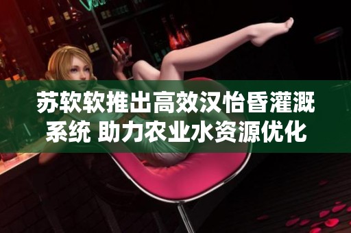 苏软软推出高效汉怡昏灌溉系统 助力农业水资源优化管理