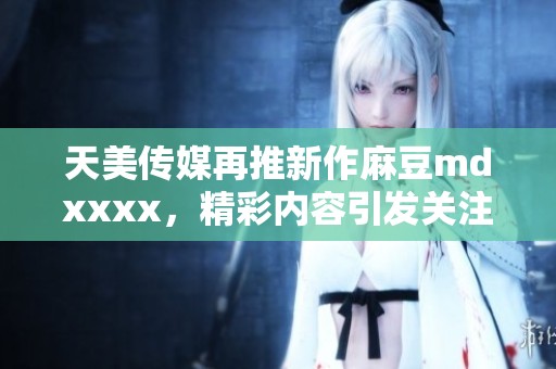 天美传媒再推新作麻豆mdxxxx，精彩内容引发关注