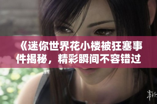 《迷你世界花小楼被狂塞事件揭秘，精彩瞬间不容错过》