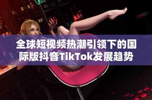 全球短视频热潮引领下的国际版抖音TikTok发展趋势分析