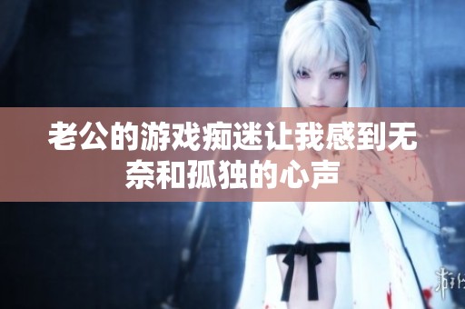 老公的游戏痴迷让我感到无奈和孤独的心声