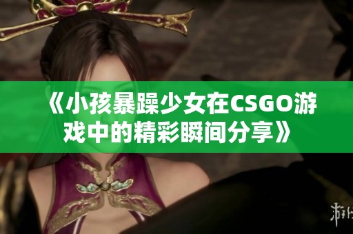 《小孩暴躁少女在CSGO游戏中的精彩瞬间分享》