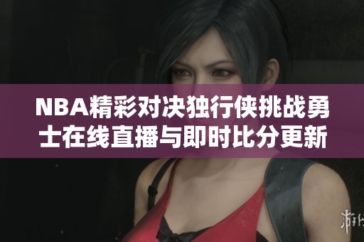 NBA精彩对决独行侠挑战勇士在线直播与即时比分更新
