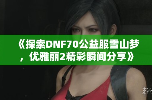 《探索DNF70公益服雪山梦，优雅丽2精彩瞬间分享》