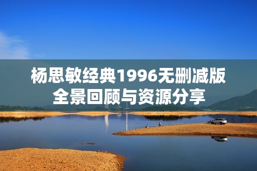 杨思敏经典1996无删减版全景回顾与资源分享