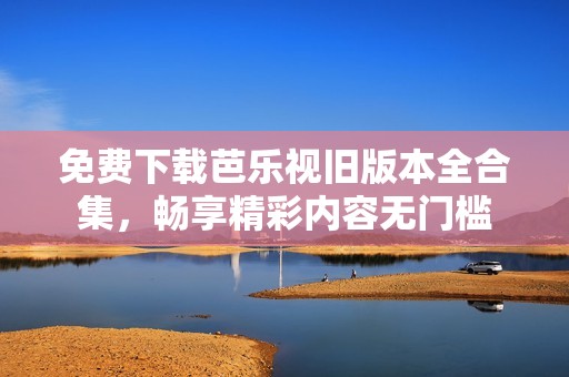 免费下载芭乐视旧版本全合集，畅享精彩内容无门槛
