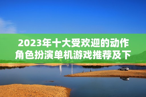 2023年十大受欢迎的动作角色扮演单机游戏推荐及下载分析