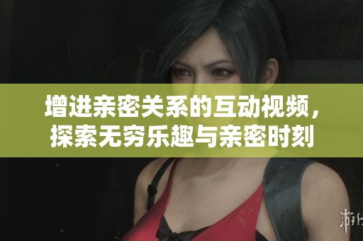 增进亲密关系的互动视频，探索无穷乐趣与亲密时刻