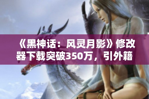 《黑神话：风灵月影》修改器下载突破350万，引外籍玩家愿意捐款助力