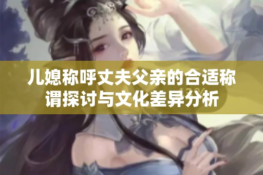 儿媳称呼丈夫父亲的合适称谓探讨与文化差异分析