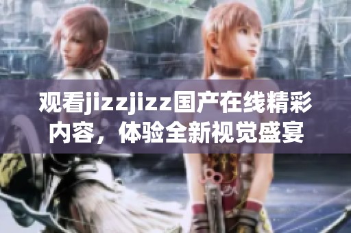 观看jizzjizz国产在线精彩内容，体验全新视觉盛宴