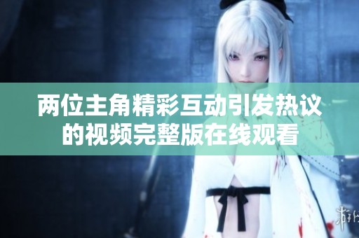 两位主角精彩互动引发热议的视频完整版在线观看