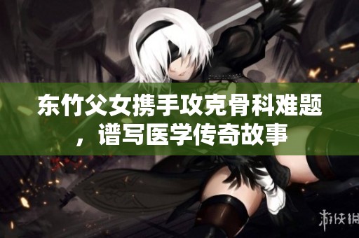 东竹父女携手攻克骨科难题，谱写医学传奇故事
