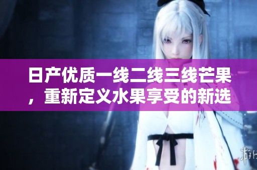 日产优质一线二线三线芒果，重新定义水果享受的新选择