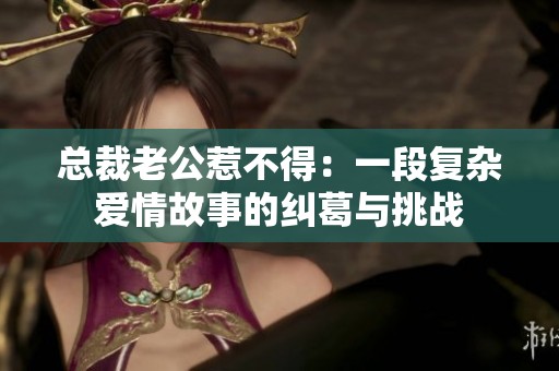 总裁老公惹不得：一段复杂爱情故事的纠葛与挑战