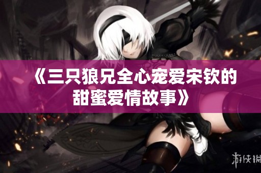 《三只狼兄全心宠爱宋钦的甜蜜爱情故事》