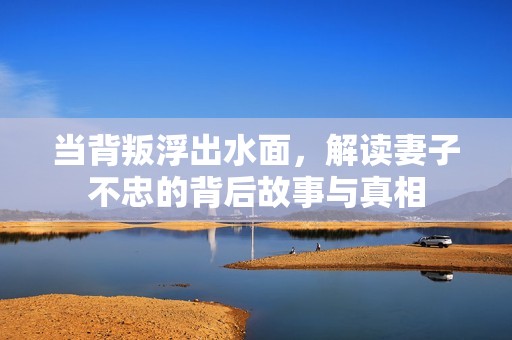 当背叛浮出水面，解读妻子不忠的背后故事与真相