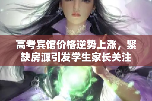 高考宾馆价格逆势上涨，紧缺房源引发学生家长关注
