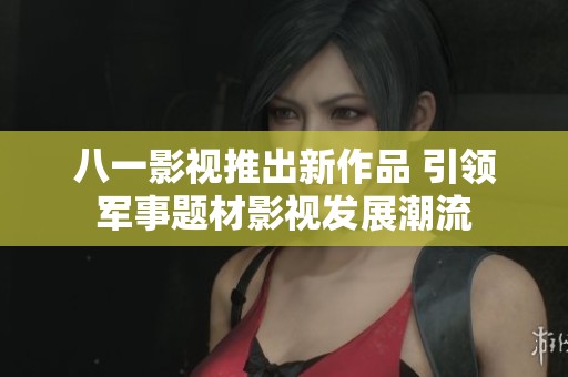 八一影视推出新作品 引领军事题材影视发展潮流