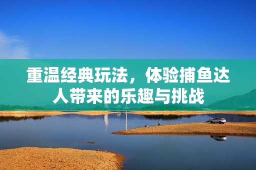 重温经典玩法，体验捕鱼达人带来的乐趣与挑战