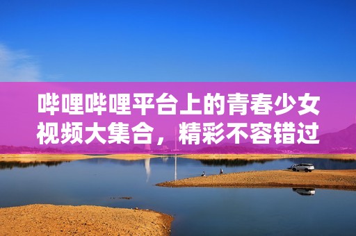 哔哩哔哩平台上的青春少女视频大集合，精彩不容错过