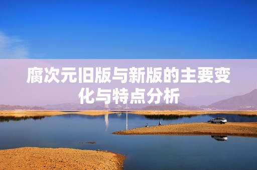 腐次元旧版与新版的主要变化与特点分析