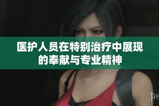 医护人员在特别治疗中展现的奉献与专业精神