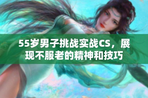 55岁男子挑战实战CS，展现不服老的精神和技巧