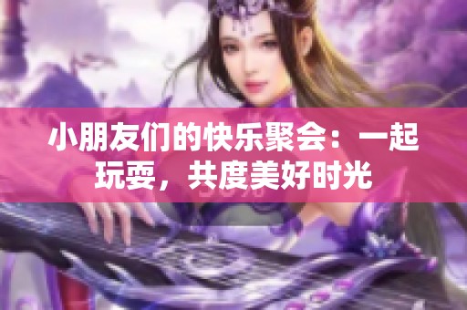 小朋友们的快乐聚会：一起玩耍，共度美好时光