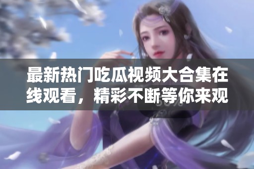 最新热门吃瓜视频大合集在线观看，精彩不断等你来观看